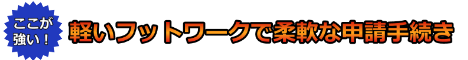 軽いフットワークで柔軟な申請手続き